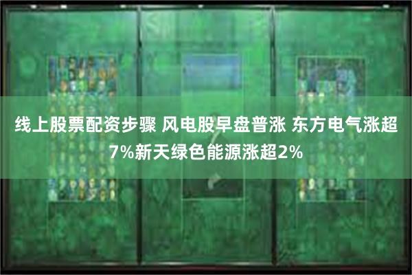 线上股票配资步骤 风电股早盘普涨 东方电气涨超7%新天绿色能源涨超2%