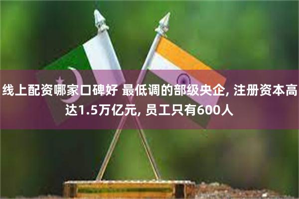 线上配资哪家口碑好 最低调的部级央企, 注册资本高达1.5万亿元, 员工只有600人