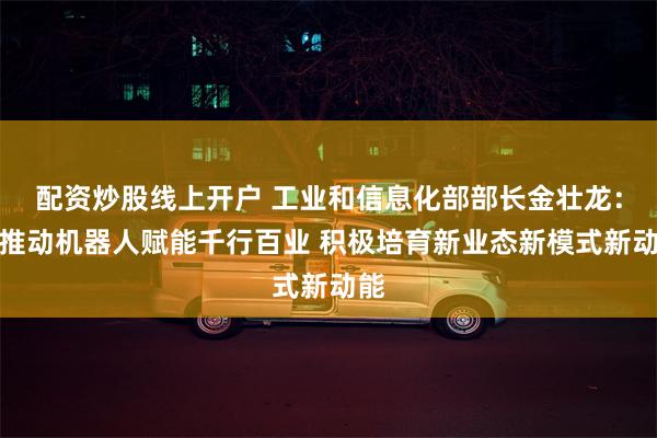 配资炒股线上开户 工业和信息化部部长金壮龙：要推动机器人赋能千行百业 积极培育新业态新模式新动能