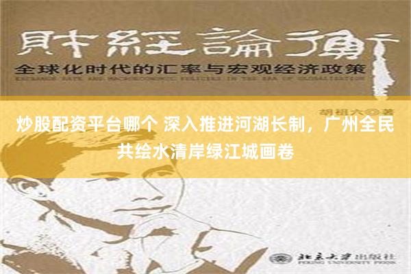 炒股配资平台哪个 深入推进河湖长制，广州全民共绘水清岸绿江城画卷