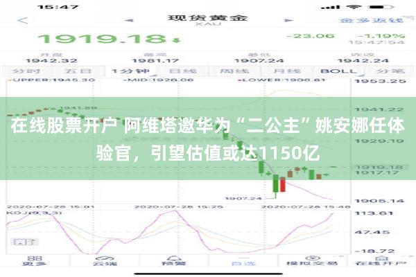 在线股票开户 阿维塔邀华为“二公主”姚安娜任体验官，引望估值或达1150亿