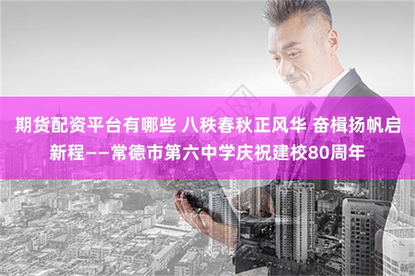 期货配资平台有哪些 八秩春秋正风华 奋楫扬帆启新程——常德市第六中学庆祝建校80周年