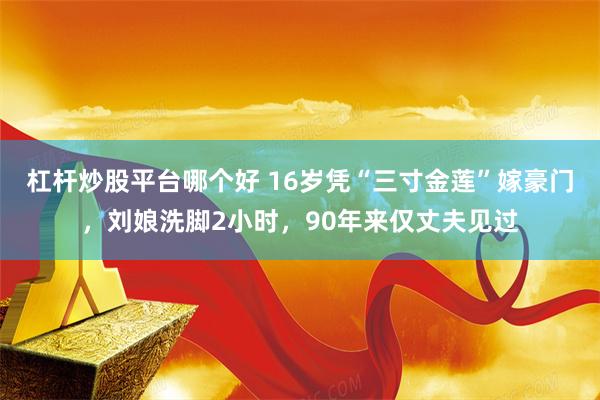 杠杆炒股平台哪个好 16岁凭“三寸金莲”嫁豪门，刘娘洗脚2小时，90年来仅丈夫见过