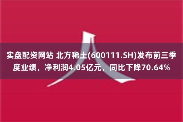 实盘配资网站 北方稀土(600111.SH)发布前三季度业绩，净利润4.05亿元，同比下降70.64%