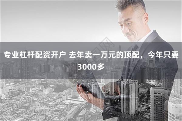 专业杠杆配资开户 去年卖一万元的顶配，今年只要3000多