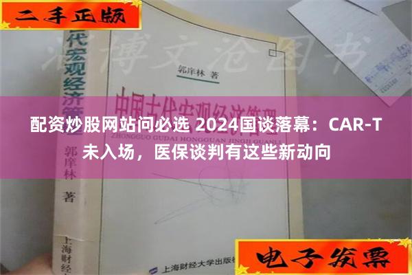 配资炒股网站问必选 2024国谈落幕：CAR-T未入场，医保谈判有这些新动向