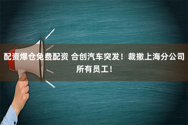 配资爆仓免费配资 合创汽车突发！裁撤上海分公司所有员工！