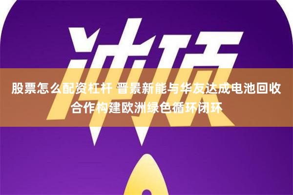 股票怎么配资杠杆 晋景新能与华友达成电池回收合作构建欧洲绿色循环闭环